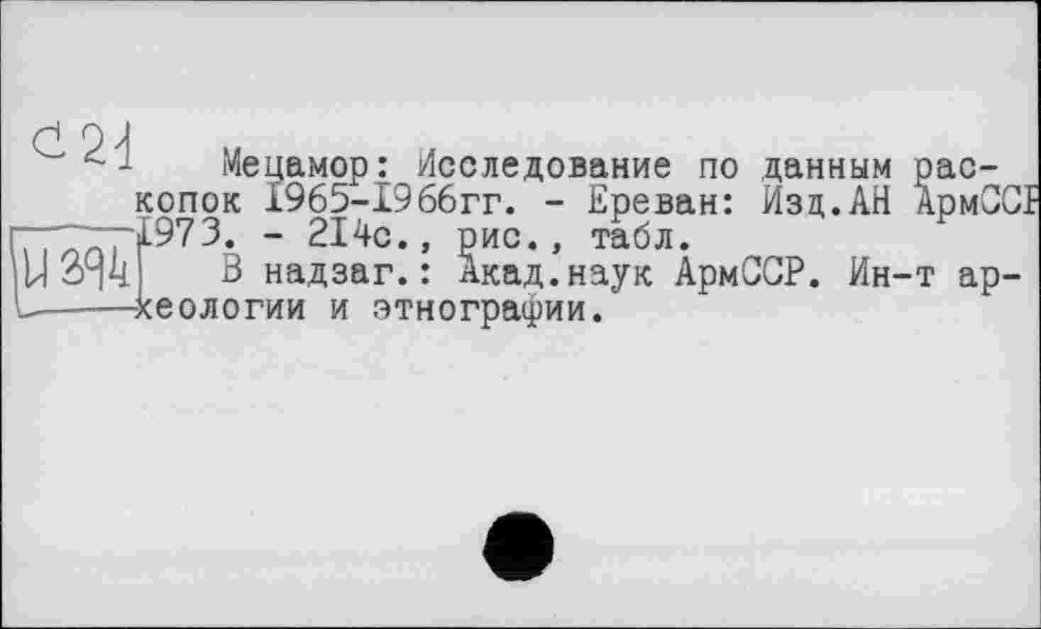 ﻿Мецамор: Исследование по данным раскопок 1965-1966гг. - Ереван: Изд.АН АрмСС' 1973. - 214с., рис., табл.
В надзаг.: Акад.наук АрмОСР. Ин-т археологии и этнографии.